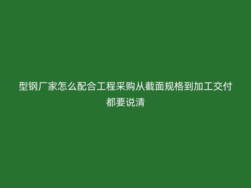 型钢厂家怎么配合工程采购从截面规格到加工交付都要说清