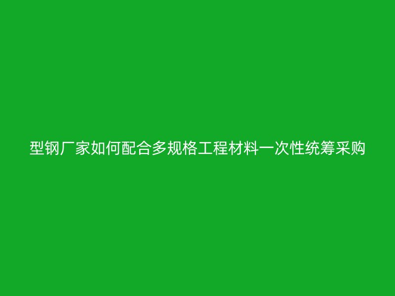 型钢厂家如何配合多规格工程材料一次性统筹采购