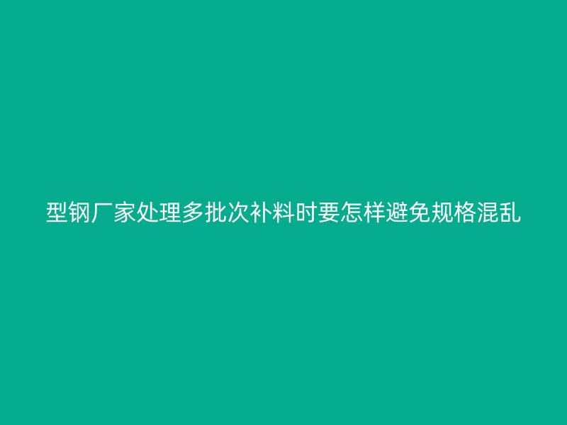 型钢厂家处理多批次补料时要怎样避免规格混乱