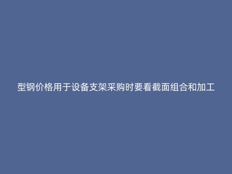 型钢价格用于设备支架采购时要看截面组合和加工