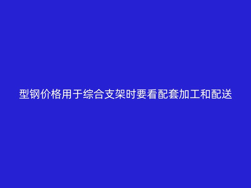 型钢价格用于综合支架时要看配套加工和配送