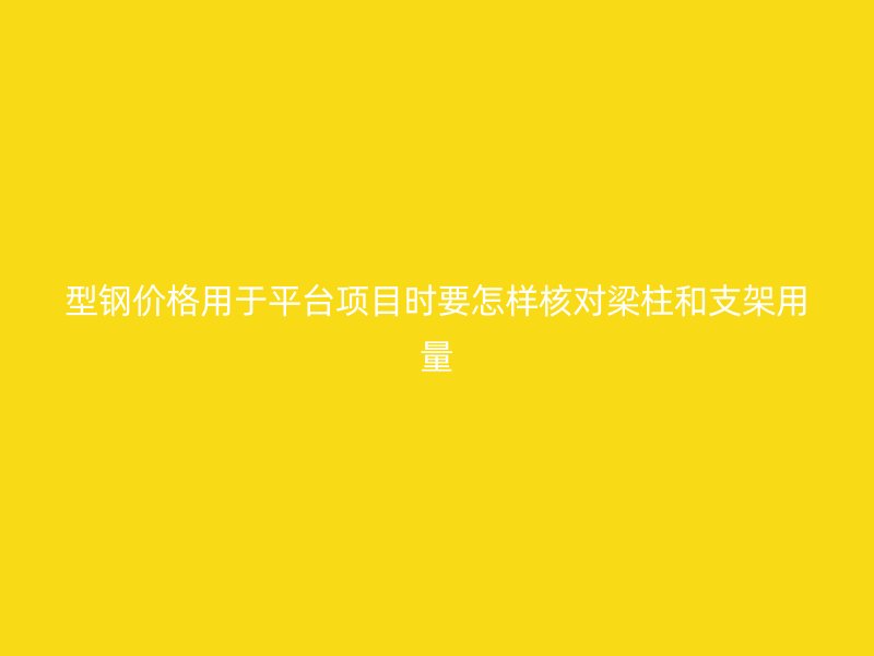 型钢价格用于平台项目时要怎样核对梁柱和支架用量