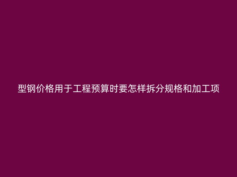 型钢价格用于工程预算时要怎样拆分规格和加工项