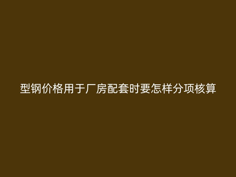 型钢价格用于厂房配套时要怎样分项核算