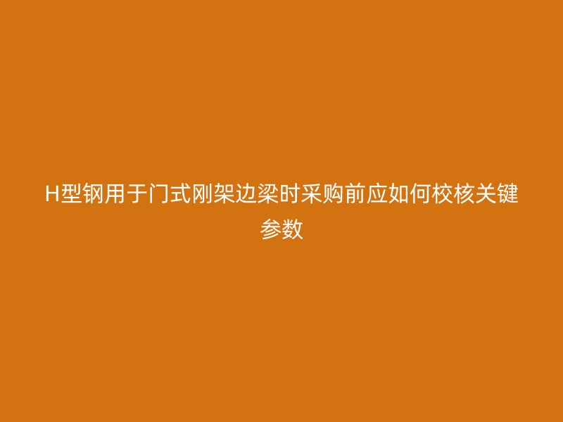 H型钢用于门式刚架边梁时采购前应如何校核关键参数