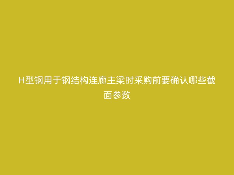 H型钢用于钢结构连廊主梁时采购前要确认哪些截面参数