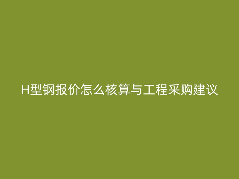 H型钢报价怎么核算与工程采购建议