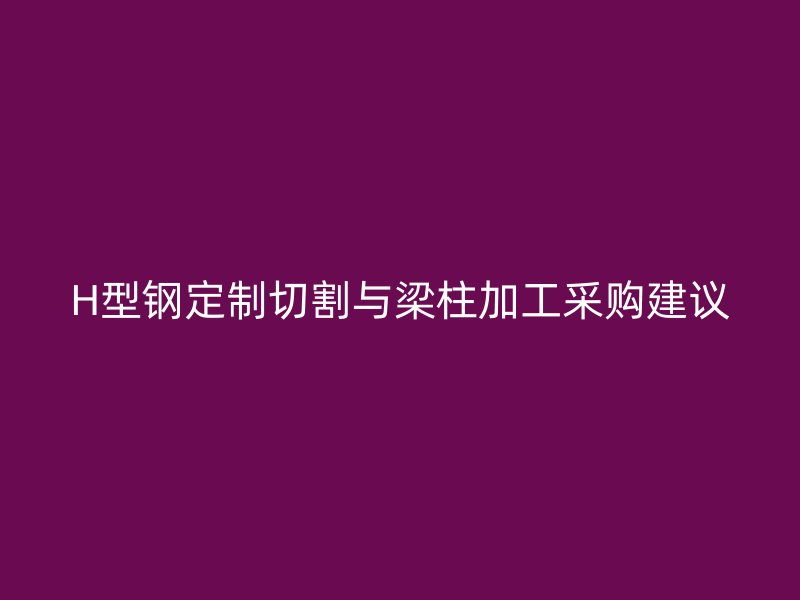 H型钢定制切割与梁柱加工采购建议