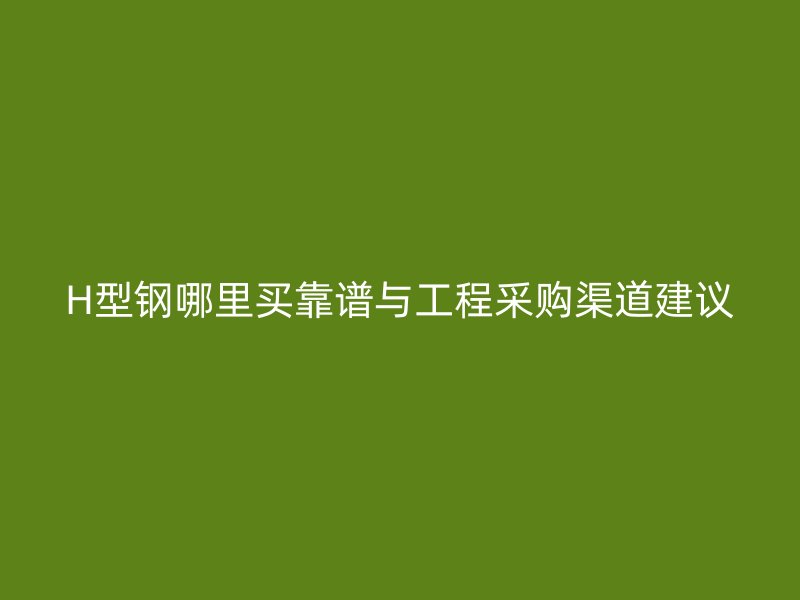 H型钢哪里买靠谱与工程采购渠道建议