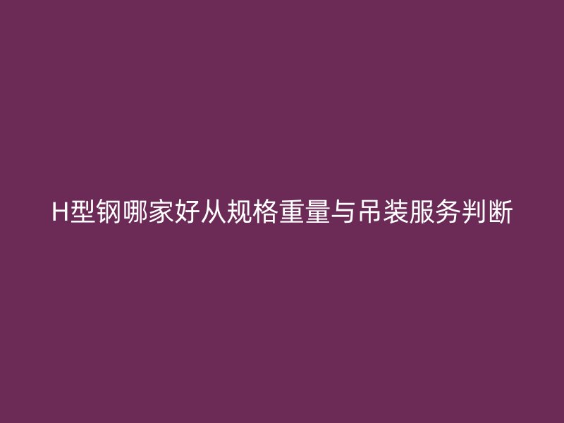 H型钢哪家好从规格重量与吊装服务判断
