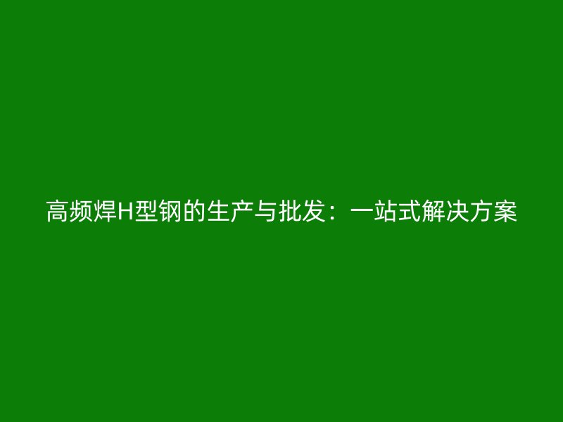 高频焊H型钢的生产与批发:一站式解决方案
