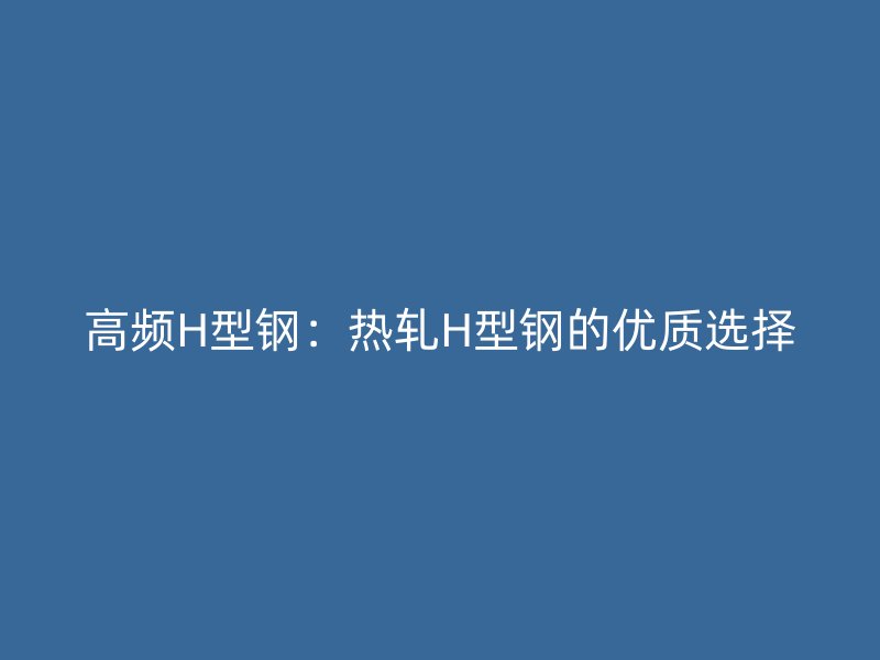 高频H型钢:热轧H型钢的优质选择