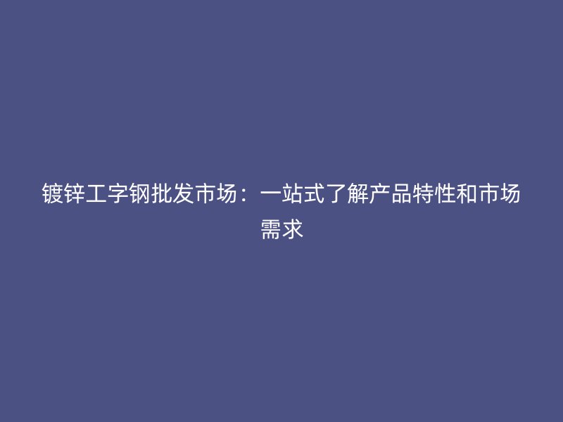 镀锌工字钢批发市场:一站式了解产品特性和市场需求
