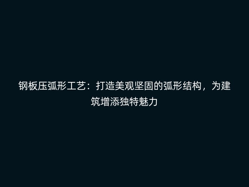 钢板压弧形工艺:打造美观坚固的弧形结构,为建筑增添独特魅力