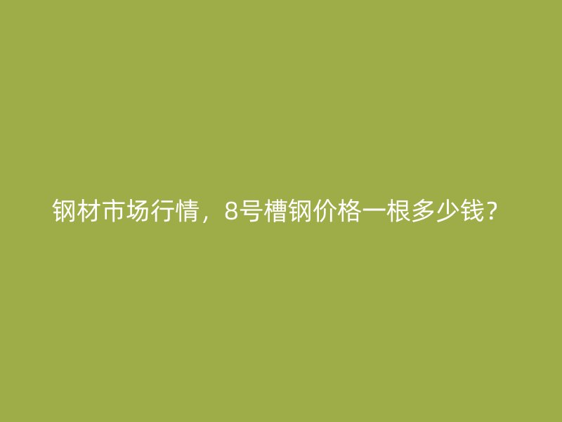 钢材市场行情,8号槽钢价格一根多少钱?