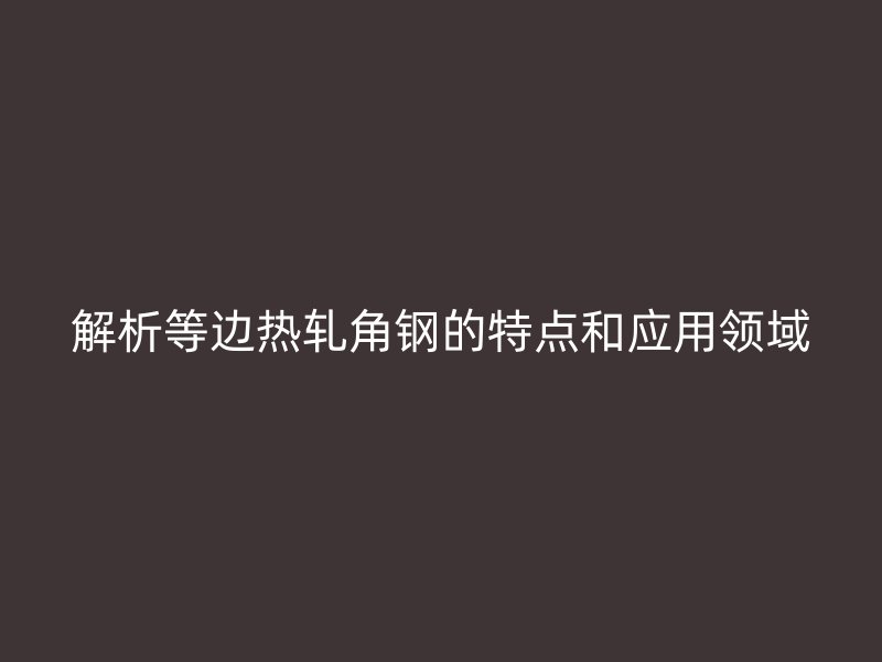 解析等边热轧角钢的特点和应用领域