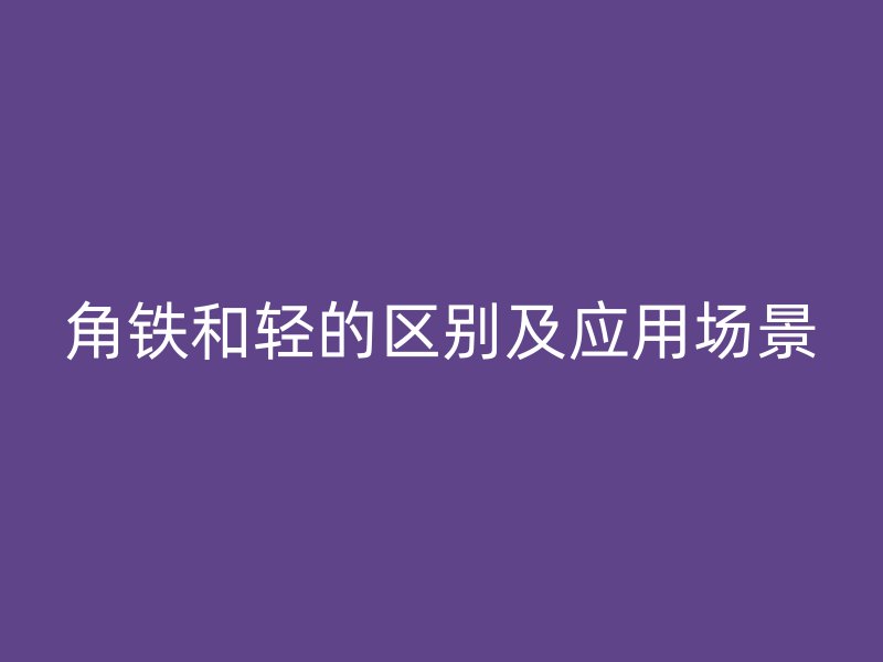 角铁和轻的区别及应用场景