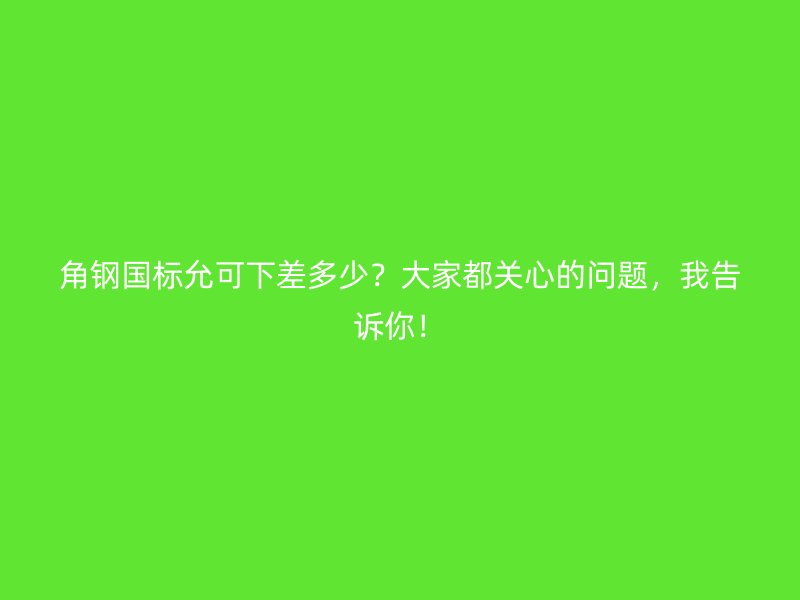 角钢国标允可下差多少?大家都关心的问题,我告诉你!