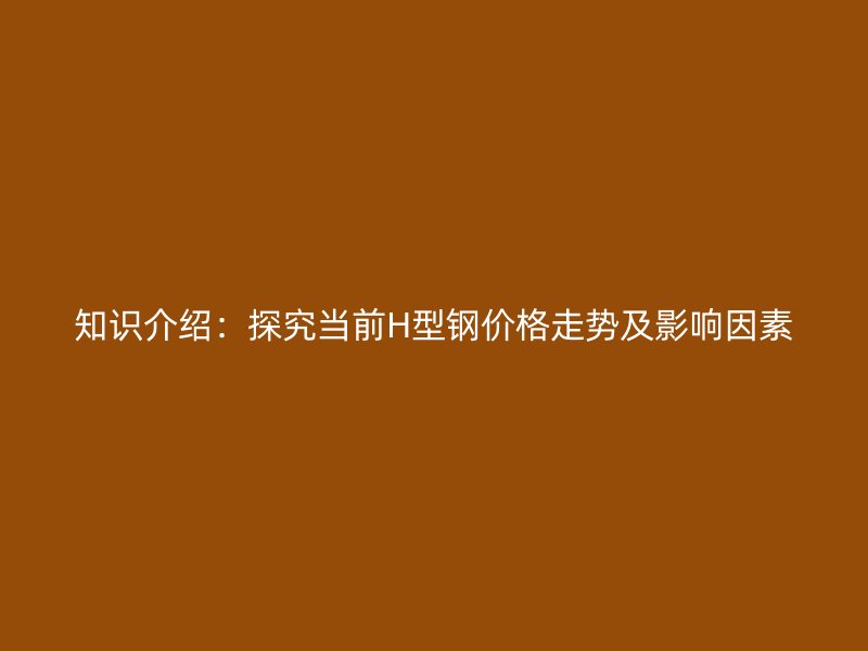 知识介绍:探究当前H型钢价格走势及影响因素