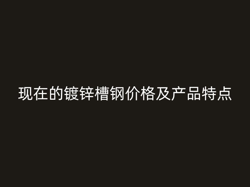 现在的镀锌槽钢价格及产品特点