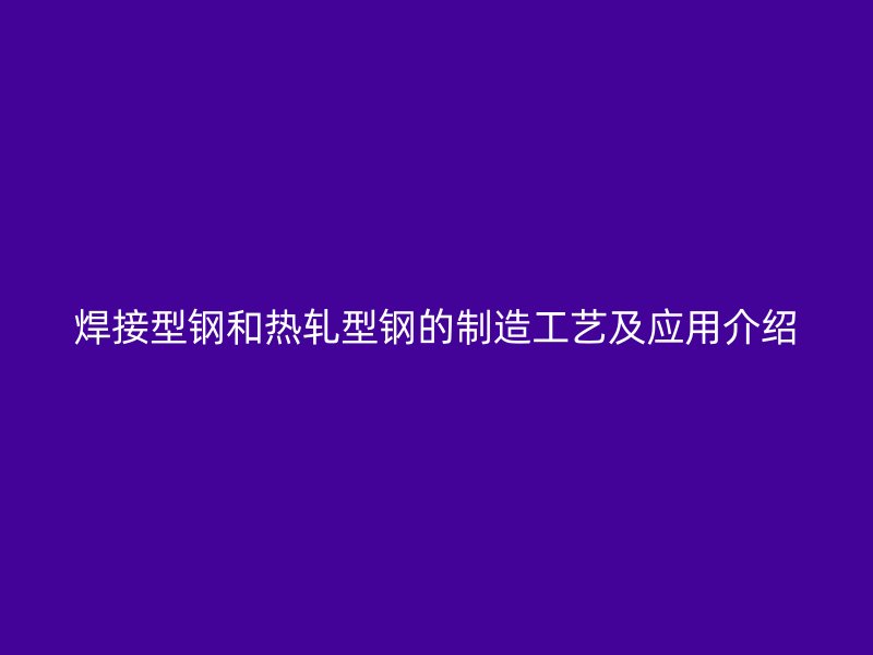 焊接型钢和热轧型钢的制造工艺及应用介绍