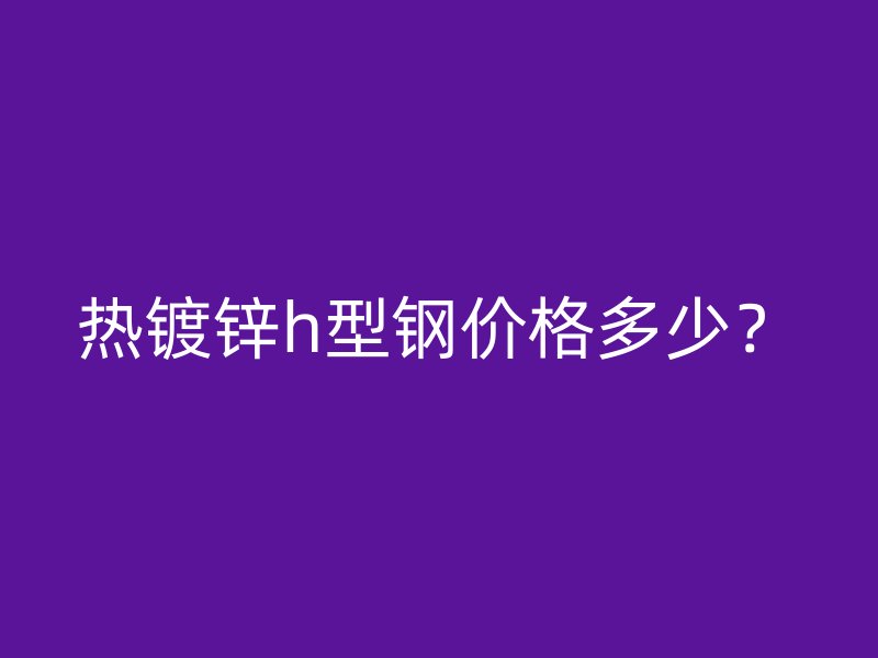 热镀锌h型钢价格多少?