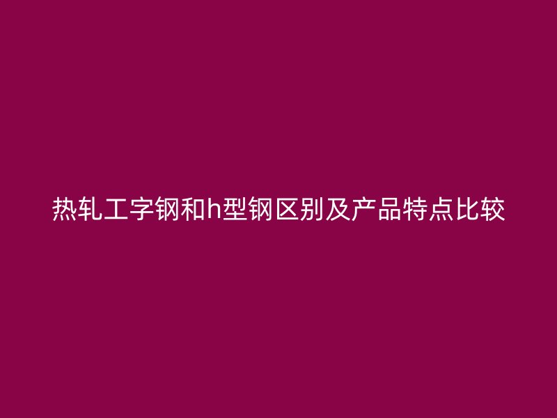 热轧工字钢和h型钢区别及产品特点比较