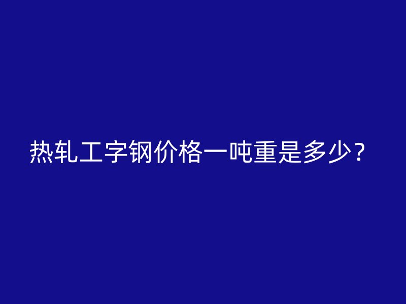 热轧工字钢价格一吨重是多少？