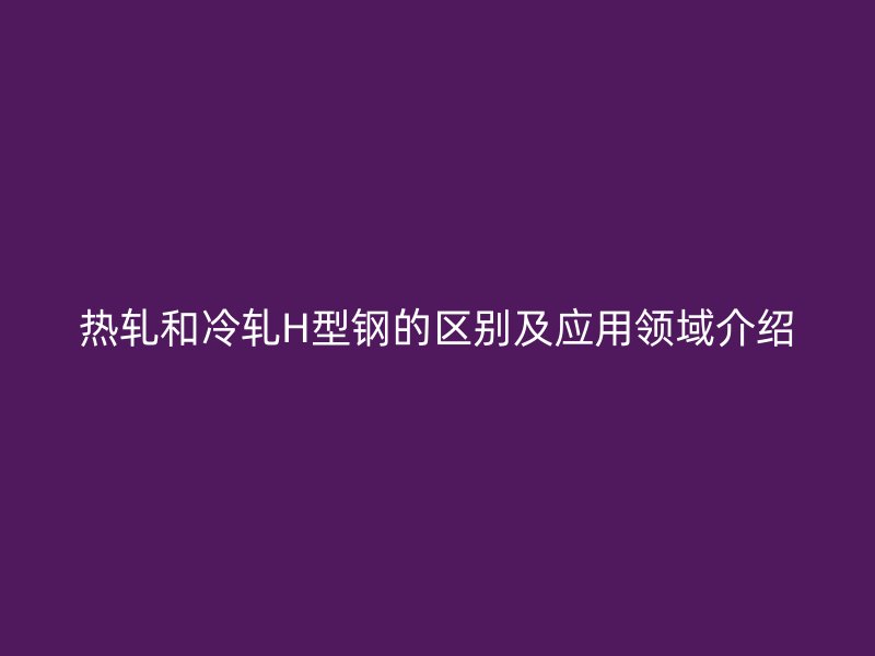 热轧和冷轧H型钢的区别及应用领域介绍