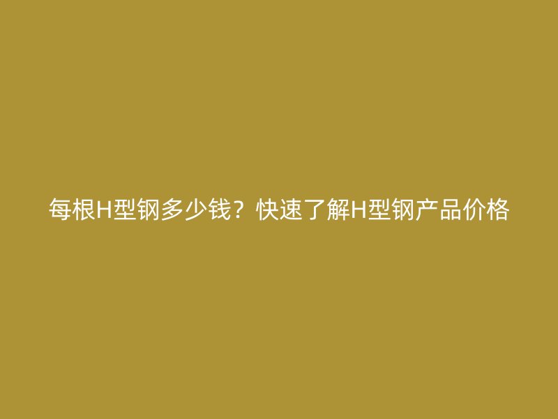 每根H型钢多少钱?快速了解H型钢产品价格