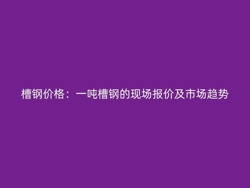 槽钢价格:一吨槽钢的现场报价及市场趋势
