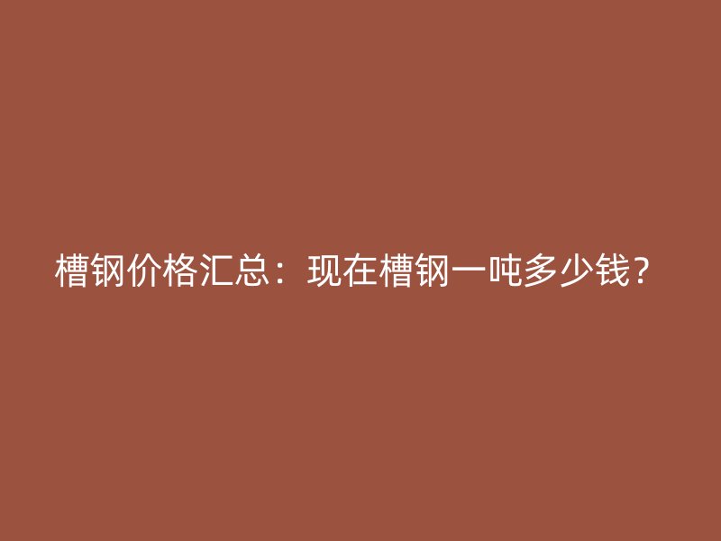 槽钢价格汇总:现在槽钢一吨多少钱?