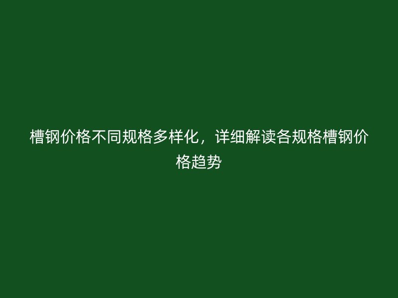 槽钢价格不同规格多样化，详细解读各规格槽钢价格趋势