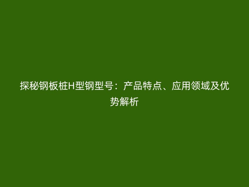 探秘钢板桩H型钢型号:产品特点、应用领域及优势解析