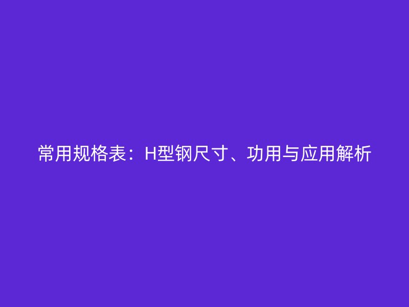 常用规格表:H型钢尺寸、功用与应用解析