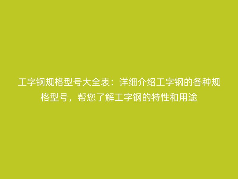 工字钢规格型号大全表：详细介绍工字钢的各种规格型号，帮您了解工字钢的特性和用途