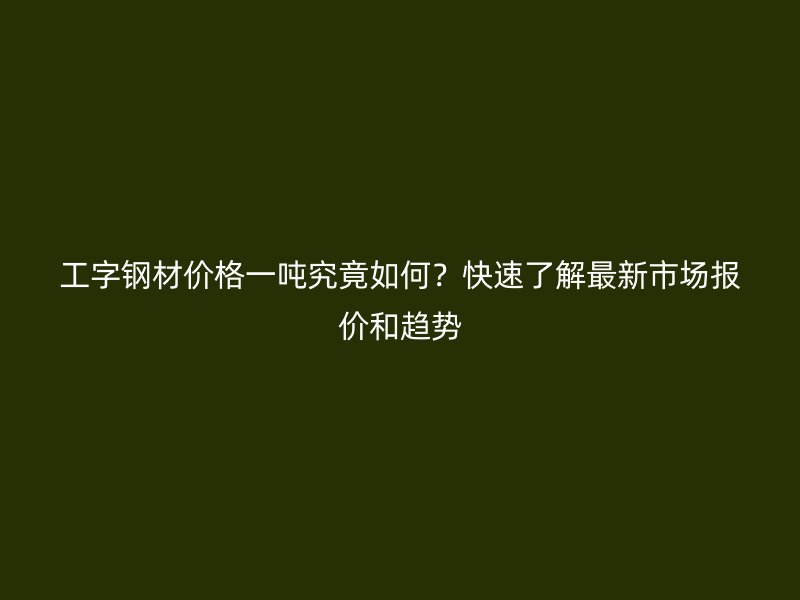 工字钢材价格一吨究竟如何?快速了解最新市场报价和趋势
