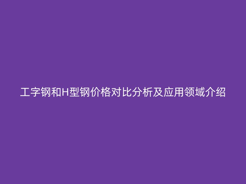 工字钢和H型钢价格对比分析及应用领域介绍