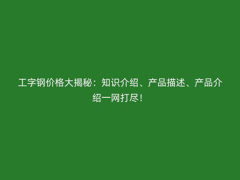 工字钢价格大揭秘:知识介绍、产品描述、产品介绍一网打尽!