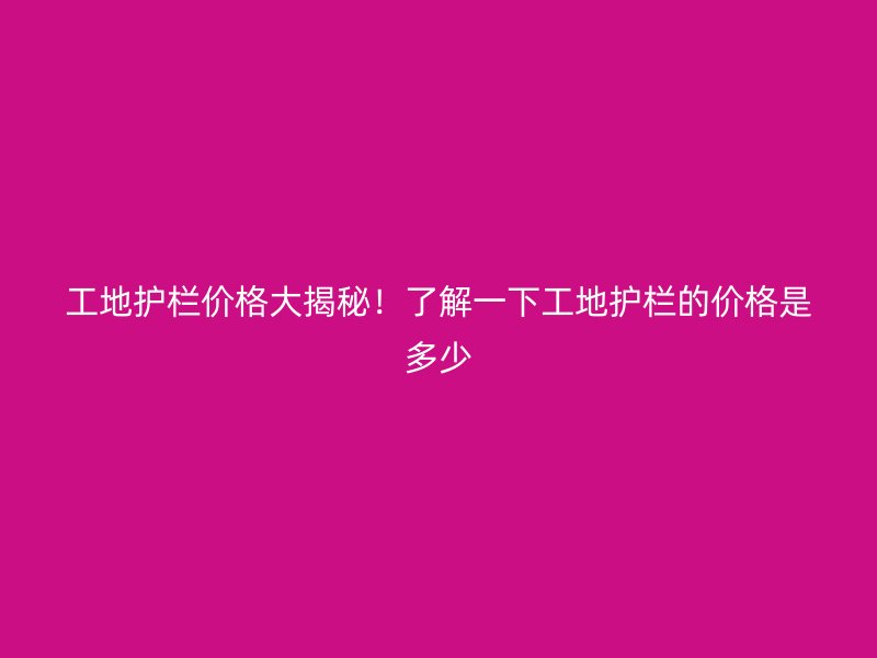 工地护栏价格大揭秘!了解一下工地护栏的价格是多少