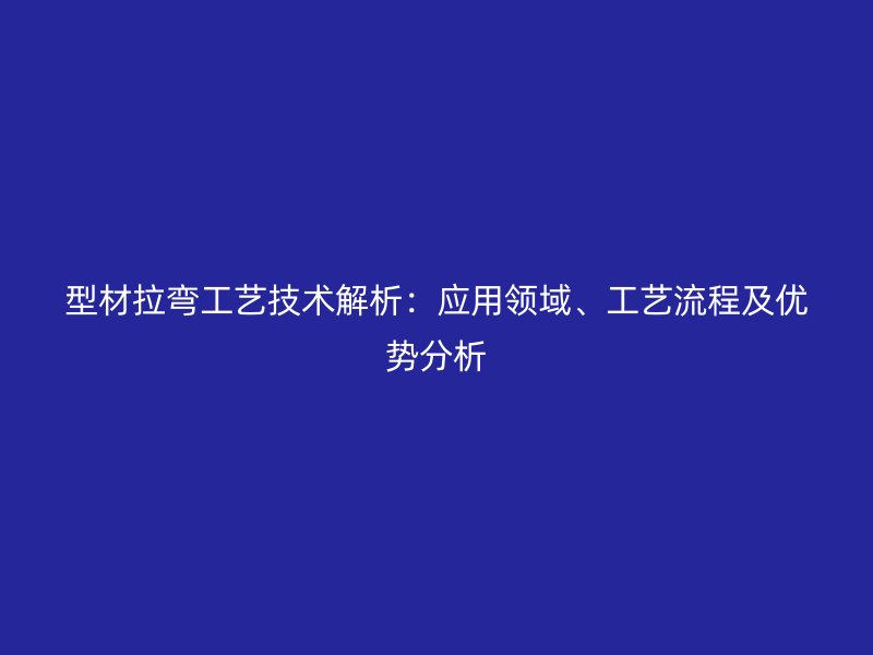 型材拉弯工艺技术解析：应用领域、工艺流程及优势分析