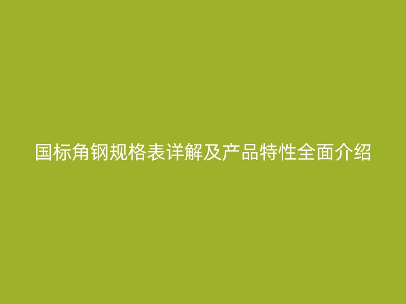 国标角钢规格表详解及产品特性全面介绍
