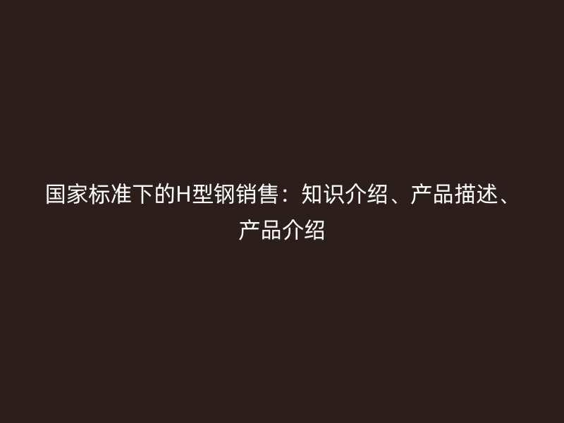 国家标准下的H型钢销售：知识介绍、产品描述、产品介绍