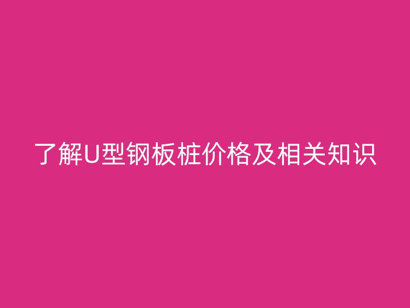 了解U型钢板桩价格及相关知识