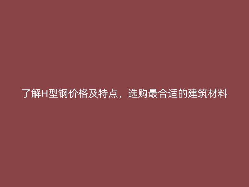 了解H型钢价格及特点,选购最合适的建筑材料