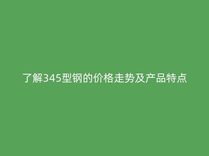 了解345型钢的价格走势及产品特点