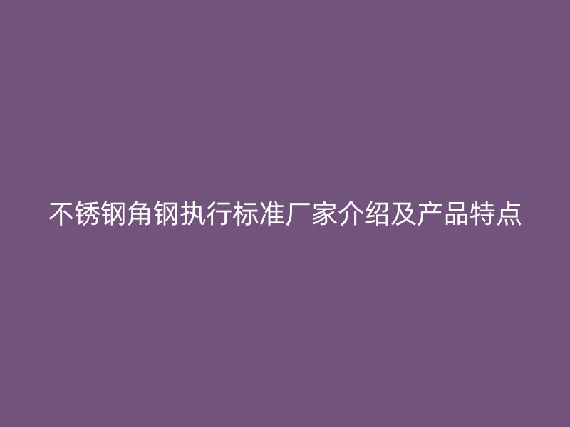 不锈钢角钢执行标准厂家介绍及产品特点