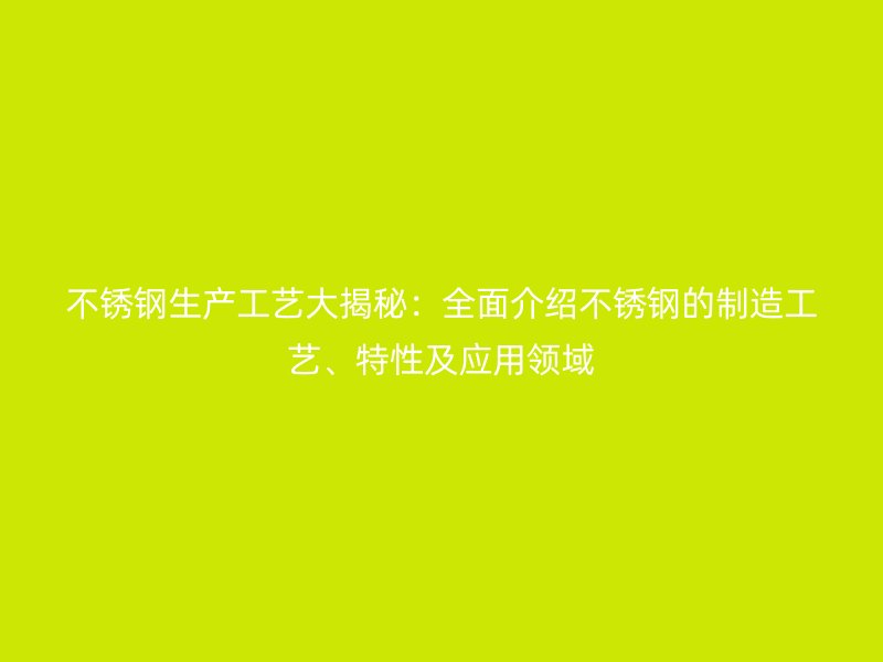 不锈钢生产工艺大揭秘:全面介绍不锈钢的制造工艺、特性及应用领域