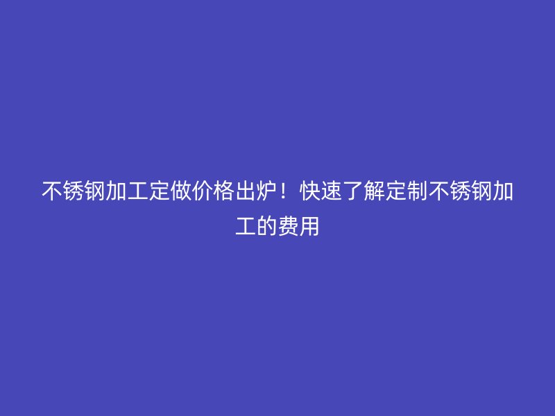 不锈钢加工定做价格出炉!快速了解定制不锈钢加工的费用