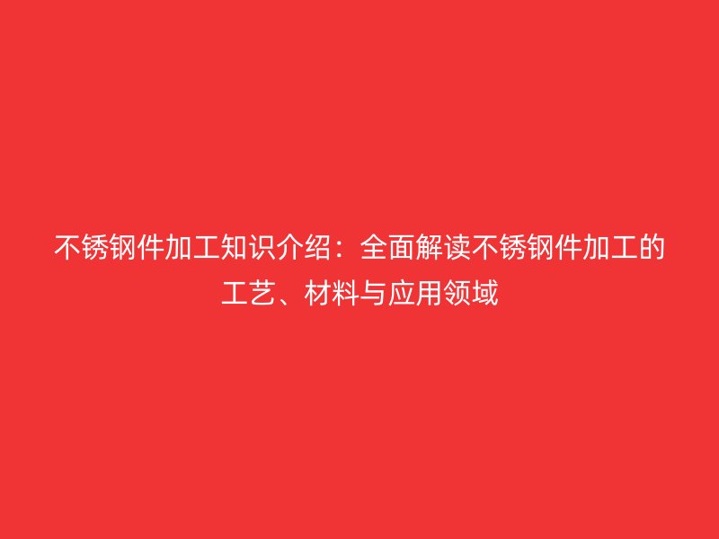 不锈钢件加工知识介绍:全面解读不锈钢件加工的工艺、材料与应用领域